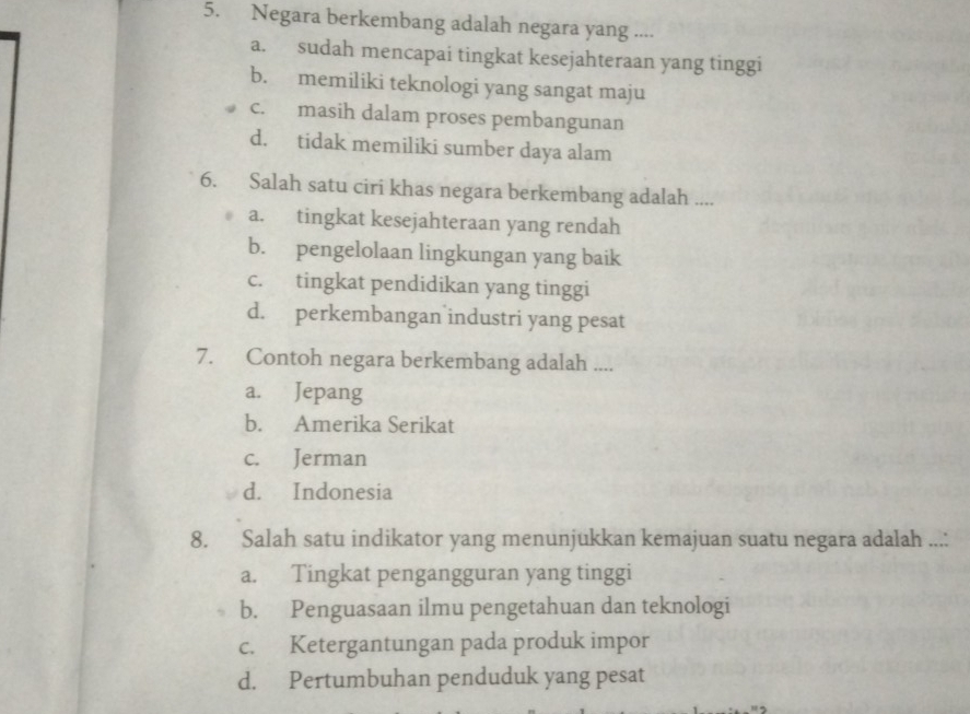 Negara berkembang adalah negara yang ....
a. sudah mencapai tingkat kesejahteraan yang tinggi
b. memiliki teknologi yang sangat maju
c. masih dalam proses pembangunan
d. tidak memiliki sumber daya alam
6. Salah satu ciri khas negara berkembang adalah ....
a. tingkat kesejahteraan yang rendah
b. pengelolaan lingkungan yang baik
c. tingkat pendidikan yang tinggi
d. perkembangan industri yang pesat
7. Contoh negara berkembang adalah ....
a. Jepang
b. Amerika Serikat
c. Jerman
d. Indonesia
8. Salah satu indikator yang menunjukkan kemajuan suatu negara adalah ...:
a. Tingkat pengangguran yang tinggi
b. Penguasaan ilmu pengetahuan dan teknologi
c. Ketergantungan pada produk impor
d. Pertumbuhan penduduk yang pesat