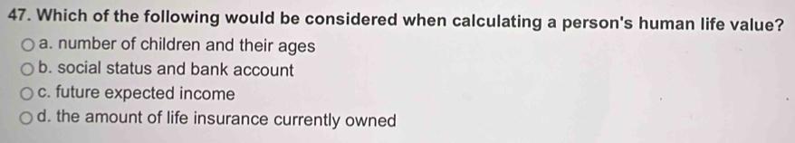Which of the following would be considered when calculating a person's human life value?
a. number of children and their ages
b. social status and bank account
c. future expected income
d. the amount of life insurance currently owned