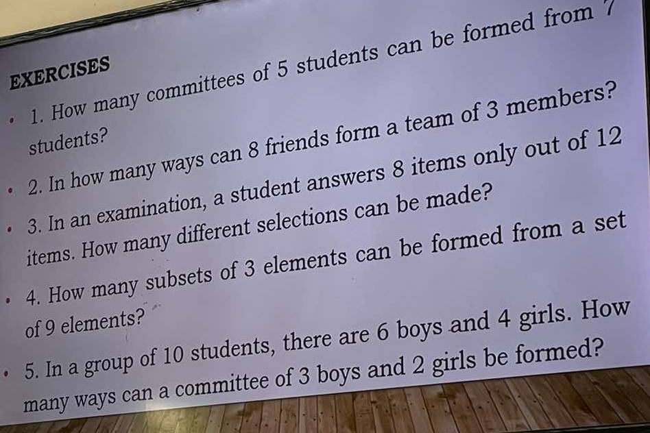 How many committees of 5 students can be formed from 7
EXERCISES 
2. In how many ways can 8 friends form a team of 3 members? 
students? 
3. In an examination, a student answers 8 items only out of 12
items. How many different selections can be made? 
4. How many subsets of 3 elements can be formed from a set 
of 9 elements? 
5. In a group of 10 students, there are 6 boys and 4 girls. How 
many ways can a committee of 3 boys and 2 girls be formed?