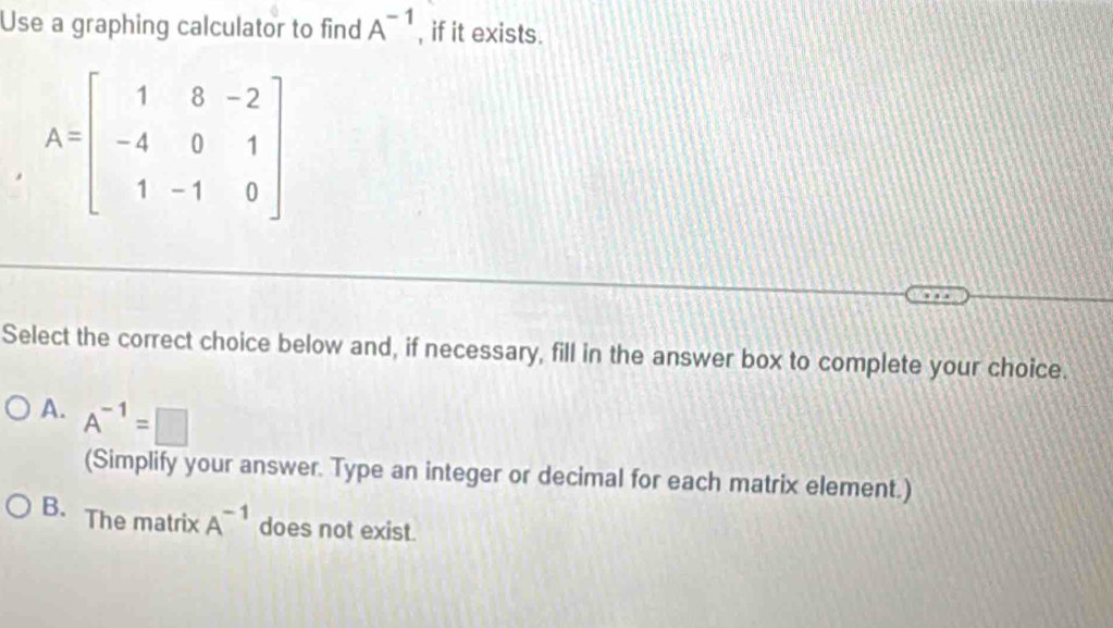 Use a graphing calculator to find A^(-1) , if it exists.
Select the correct choice below and, if necessary, fill in the answer box to complete your choice.
A. A^(-1)=□
(Simplify your answer. Type an integer or decimal for each matrix element.)
B. The matrix A^(-1) does not exist.