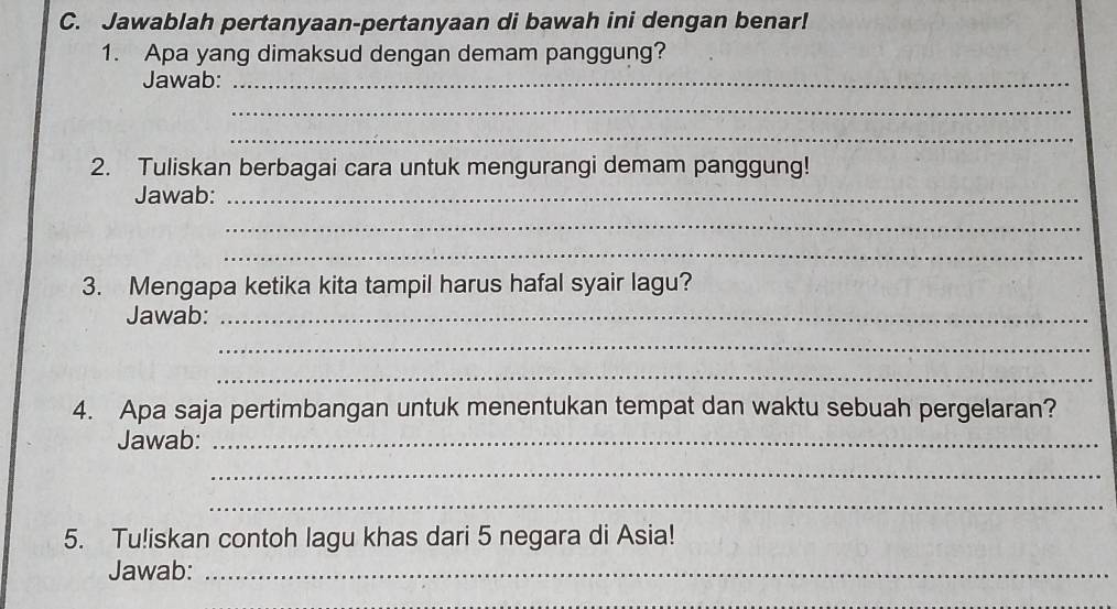 Jawablah pertanyaan-pertanyaan di bawah ini dengan benar! 
1. Apa yang dimaksud dengan demam panggung? 
Jawab:_ 
_ 
_ 
2. Tuliskan berbagai cara untuk mengurangi demam panggung! 
Jawab:_ 
_ 
_ 
3. Mengapa ketika kita tampil harus hafal syair lagu? 
Jawab:_ 
_ 
_ 
4. Apa saja pertimbangan untuk menentukan tempat dan waktu sebuah pergelaran? 
Jawab:_ 
_ 
_ 
5. Tu!iskan contoh lagu khas dari 5 negara di Asia! 
Jawab:_ 
_