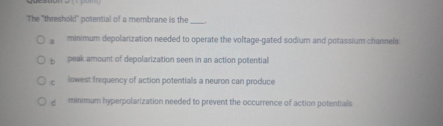 (1 po m
The "threshold" potential of a membrane is the _.
a minimum depolarization needed to operate the voltage-gated sodium and potassium channels
bì peak amount of depolarization seen in an action potential
C lowest frequency of action potentials a neuron can produce
dì minimum hyperpolarization needed to prevent the occurrence of action potentials