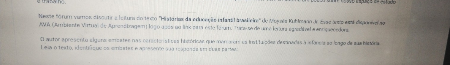 trabalno sobre nosso espaço de estudo 
Neste fórum vamos discutir a leitura do texto “Histórias da educação infantil brasileira” de Moysés Kuhlmann Jr. Esse texto está disponível no 
AVA (Ambiente Virtual de Aprendizagem) logo após ao link para este fórum. Trata-se de uma leitura agradável e enriquecedora. 
O autor apresenta alguns embates nas características históricas que marcaram as instituições destinadas à infância ao longo de sua história. 
Leia o texto, identifique os embates e apresente sua responda em duas partes