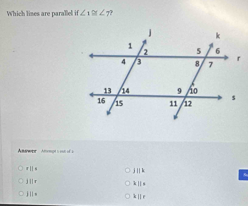 Which lines are parallel if ∠ 1≌ ∠ 7 ?
Answer Attempt 1 out of 2
r||s
j||k
Su
j||r
k||s
j||s
kparallel r