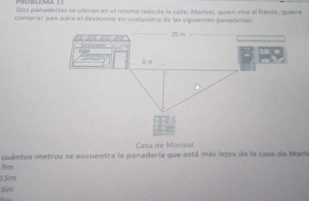 PROBLEMA 11
Dos panaderías se ubican en el mismo lado de la calle. Marisol, quien vive al frente, quiere
comprar pan para el desayuno en cualquiera de las siguientes panaderías:
Casa de Marisol
cuántos metros se encuentra la panadería que está más lejos de la casa de Maria
9m
15m
6m