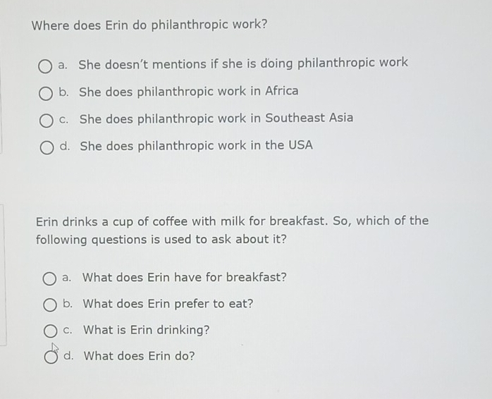 Where does Erin do philanthropic work?
a. She doesn’t mentions if she is doing philanthropic work
b. She does philanthropic work in Africa
c. She does philanthropic work in Southeast Asia
d. She does philanthropic work in the USA
Erin drinks a cup of coffee with milk for breakfast. So, which of the
following questions is used to ask about it?
a. What does Erin have for breakfast?
b. What does Erin prefer to eat?
c. What is Erin drinking?
d. What does Erin do?