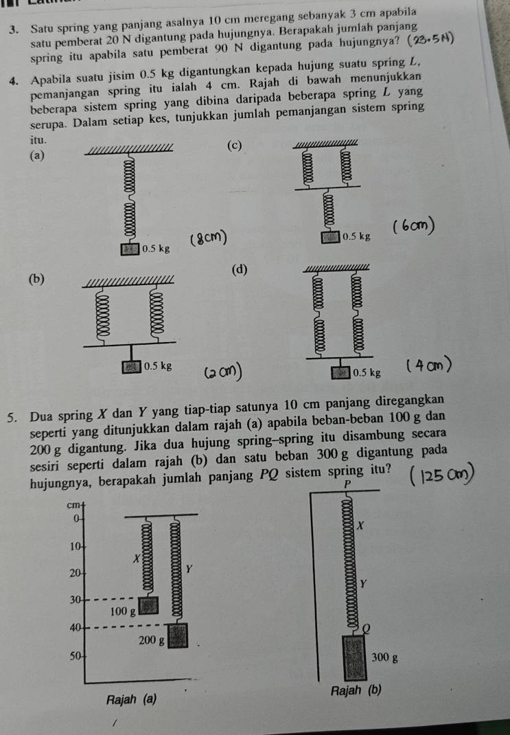 Satu spring yang panjang asalnya 10 cm meregang sebanyak 3 cm apabila 
satu pemberat 20 N digantung pada hujungnya. Berapakah jumlah panjang 
spring itu apabila satu pemberat 90 N digantung pada hujungnya? 
4. Apabila suatu jisim 0.5 kg digantungkan kepada hujung suatu spring L, 
pemanjangan spring itu ialah 4 cm. Rajah di bawah menunjukkan 
beberapa sistem spring yang dibina daripada beberapa spring L yang 
serupa. Dalam setiap kes, tunjukkan jumlah pemanjangan sistem spring 
itu. 
(a) ///////////////////// (c)
0.5 kg
0.5 kg
(b) (d) 
5. Dua spring X dan Y yang tiap-tiap satunya 10 cm panjang diregangkan 
seperti yang ditunjukkan dalam rajah (a) apabila beban-beban 100 g dan
200 g digantung. Jika dua hujung spring--spring itu disambung secara 
sesiri seperti dalam rajah (b) dan satu beban 300 g digantung pada 
hujungnya, berapakah jumlah panjang PQ sistem spring itu?
P
x
Y
Q
300 g
Rajah (b)