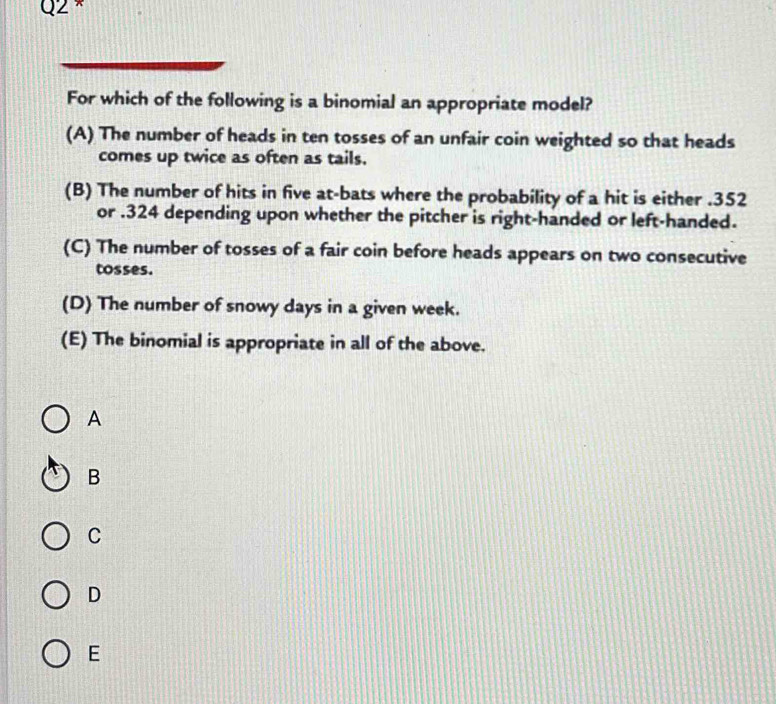 ×
For which of the following is a binomial an appropriate model?
(A) The number of heads in ten tosses of an unfair coin weighted so that heads
comes up twice as often as tails.
(B) The number of hits in five at-bats where the probability of a hit is either . 352
or . 324 depending upon whether the pitcher is right-handed or left-handed.
(C) The number of tosses of a fair coin before heads appears on two consecutive
tosses.
(D) The number of snowy days in a given week.
(E) The binomial is appropriate in all of the above.
A
B
C
D
E