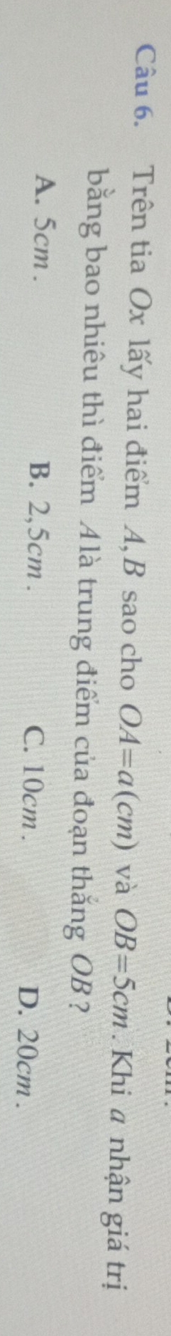 Trên tia Ox lấy hai điểm A, B sao cho OA=a(cm) và OB=5cm. Khi # nhận giá trị
bằng bao nhiêu thì điểm Alà trung điểm của đoạn thắng OB ?
A. 5cm. B. 2,5cm. C. 10cm.
D. 20cm.