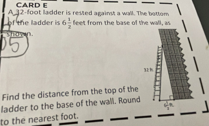 CARD E 
A 32-foot ladder is rested against a wall. The bottom 
of the ladder is 6 1/2  feet from the base of the wall, as 
shown.
32 ft. 
Find the distance from the top of the 
ladder to the base of the wall. Round 

to the nearest foot.