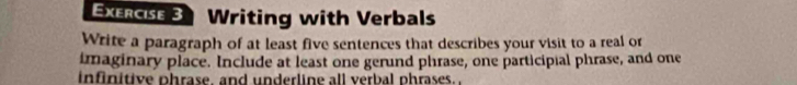 Writing with Verbals 
Write a paragraph of at least five sentences that describes your visit to a real or 
imaginary place. Include at least one gerund phrase, one participial phrase, and one 
infinitive phrase, and underline all verbal phrases.