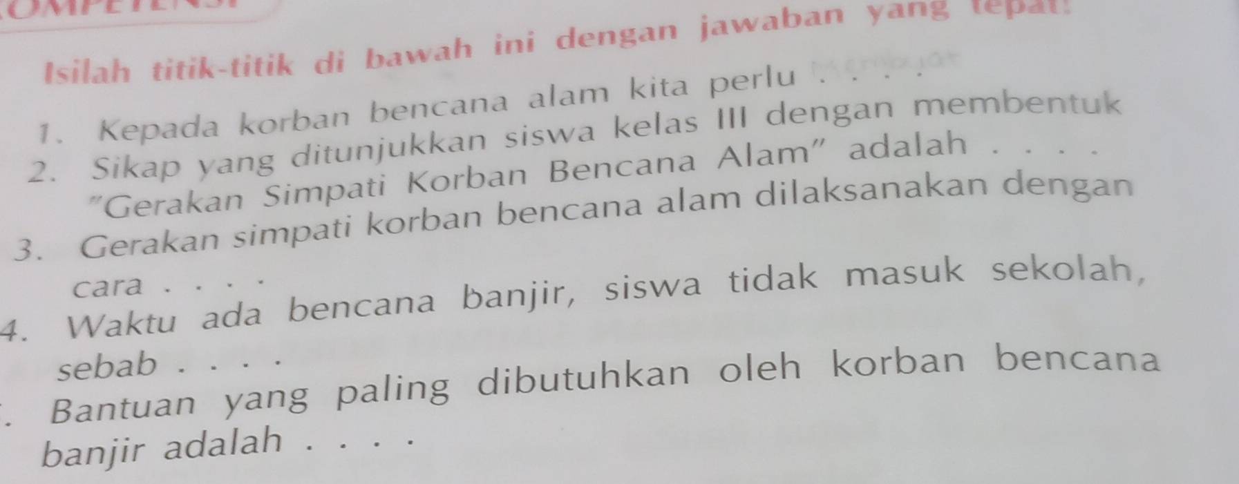 Isilah titik-titik di bawah ini dengan jawaban yang tepat: 
1. Kepada korban bencana alam kita perlu 
2. Sikap yang ditunjukkan siswa kelas III dengan membentuk 
"Gerakan Simpati Korban Bencana Alam" adalah . 
3. Gerakan simpati korban bencana alam dilaksanakan dengan 
cara 、 
4. Waktu ada bencana banjir, siswa tidak masuk sekolah, 
sebab 
. Bantuan yang paling dibutuhkan oleh korban bencana 
banjir adalah . . .