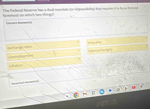 The Federal Reserve has a dual mandate (or responsibility) that requires it to focus first and
foremost on which two things?
Correct Answer(s)
exchange rates inequality
unemployment balanced budgets
inflation
Incorrect Answer(s)