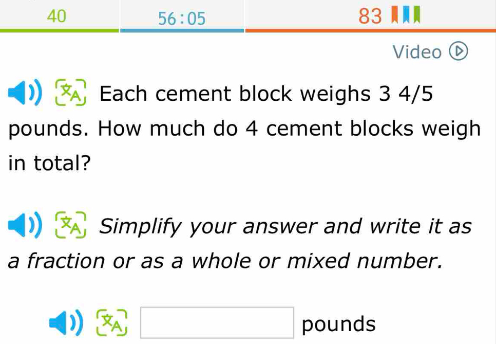 40 83 
56:05 
Video ( 
Each cement block weighs 3 4/5
pounds. How much do 4 cement blocks weigh 
in total? 
Simplify your answer and write it as 
a fraction or as a whole or mixed number. 
□  □
A pounds