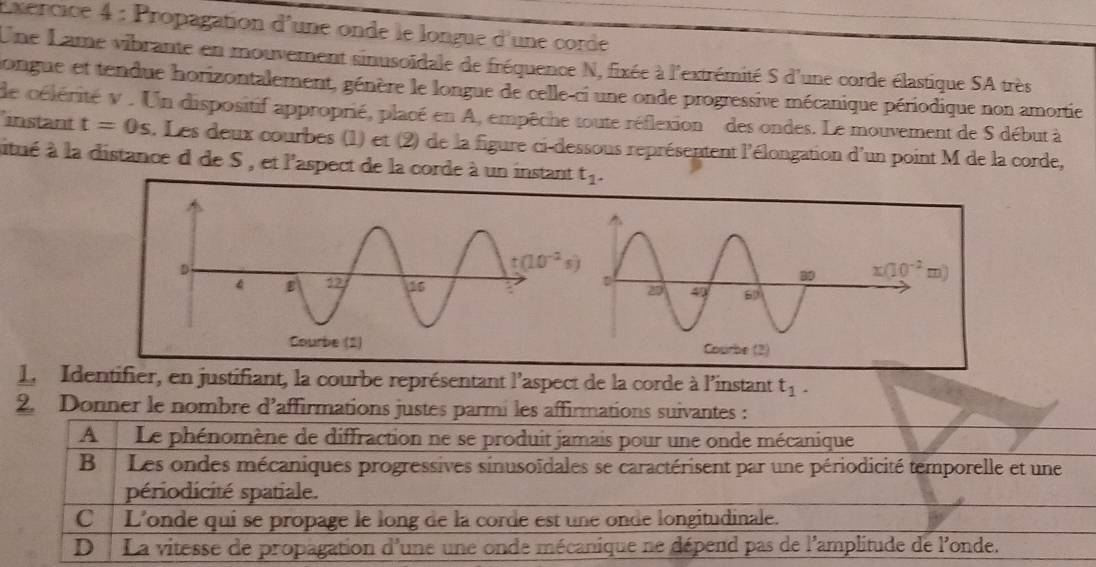 Propagation d'une onde le longue d'une corde
Une Lame vibrante en mouvement sinusoïdale de fréquence N, fixée à l'extrémité S d'une corde élastique SA très
longue et tendue horizontalement, génère le longue de celle-ci une onde progressive mécanique périodique non amortie
'instant de célérité v . Un dispositif approprié, placé en A, empêche toute réflexion  des ondes. Le mouvement de S début à
t=0s. Les deux courbes (1) et (2) de la figure ci-dessous représentent l'élongation d'un point M de la corde,
aitué à la distance d de S , et l'aspect de la corde à un instant t_1.
1. Identifier, en justifiant, la courbe représentant l'aspect de la corde à l'instant t_1.
2. Donner le nombre d’affirmations justes parmi les affirmations suivantes :
A Le phénomène de diffraction ne se produit jamais pour une onde mécanique
B Les ondes mécaniques progressives sinusoïdales se caractérisent par une périodicité temporelle et une
périodicité spatiale.
C  L'onde qui se propage le long de la corde est une onde longitudinale.
D La vitesse de propagation d'une une onde mécanique ne dépend pas de l'amplitude de l'onde.