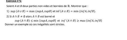 Exercice n°5: 
Soient A et B deux parties non vides et bornées de R. Montrer que : 
1) sup(A∪ B)=max(supA,supB) et inf (A∪ B)=min(infA,infB). 
2) SiA∩ B!= varnothing alors A∩ B estborneet
sup(A∩ B)≤ min supA,supB et inf(A∩ B)≥ max infA,infB
Donner un exemple où ces inégalités sont strictes.