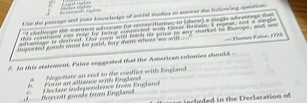 Use the passage and your knowledge of socld studies to snewer the toloonng qpestioe.
f chatlenge the warmest advocats for reconcitiation, to (show) a singe sersteage ted 
ie contiment can reap by being connected with Cheat Briban. I repese, sot a wad e 
dvantage is derived. Our sorn will fetcn its pries in any market in Europs, and cor
ported goods must be paid, buy them where we wit .
== homas Paîne : 1776
In this statement, Paine suggested that the American colomes should -
a. Negotiate an end to the conflict with England
b. Fori an alliance with England
e Declare independence from England
d. Boycott goods from England
included in the Declaration of