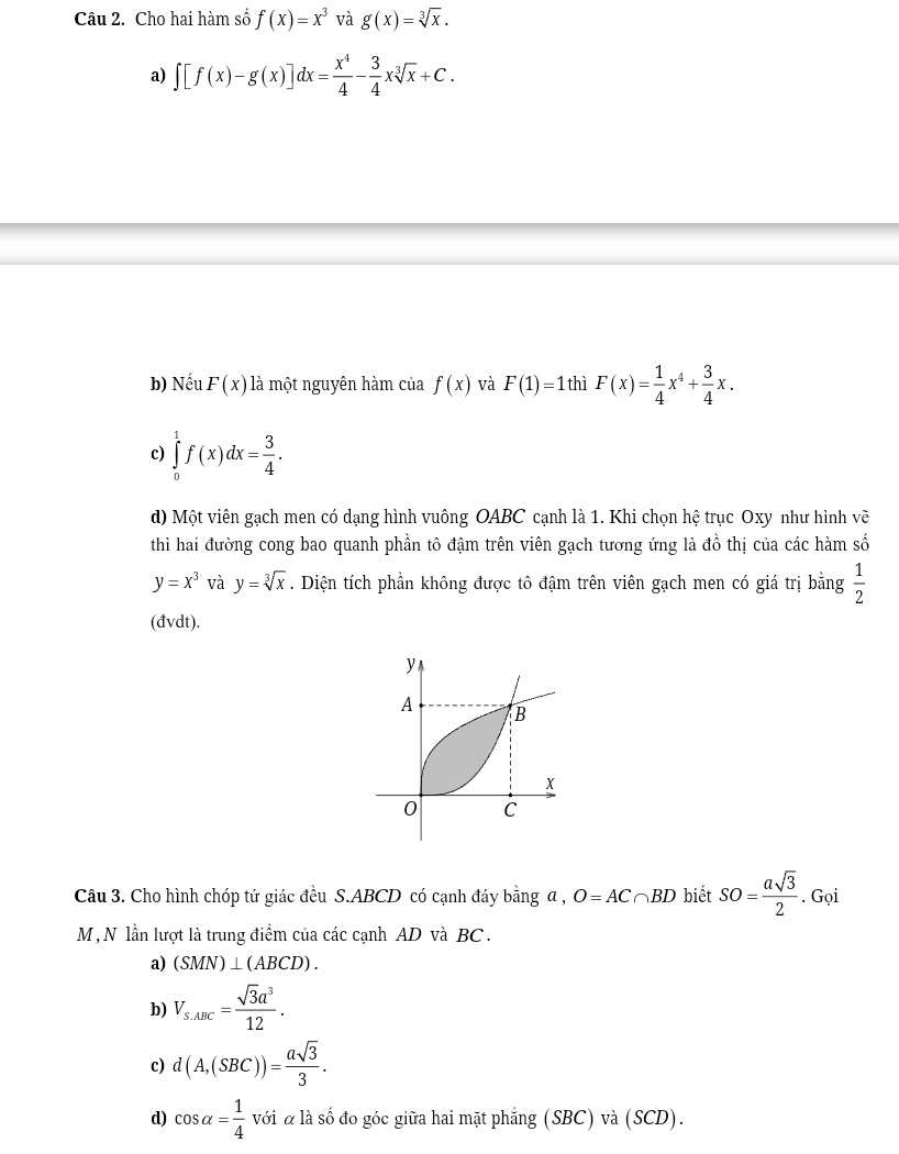 Cho hai hàm số f(x)=x^3 và g(x)=sqrt[3](x).
a) ∈t [f(x)-g(x)]dx= x^4/4 - 3/4 xsqrt[3](x)+C.
b) Nếu F(x) là một nguyên hàm của f(x) và F(1)=1 thì F(x)= 1/4 x^4+ 3/4 x.
c) ∈tlimits _0^(1f(x)dx=frac 3)4. 
d) Một viên gạch men có dạng hình vuông OABC cạnh là 1. Khi chọn hệ trục Oxy như hình vẽ
thì hai đường cong bao quanh phần tô đậm trên viên gạch tương ứng là đồ thị của các hàm số
y=x^3 và y=sqrt[3](x). Diện tích phần không được tô đậm trên viên gạch men có giá trị bằng  1/2 
(đvdt).
Câu 3. Cho hình chóp tứ giác đều S. ABCD có cạnh đáy bằng a , O=AC∩ BD biết SO= asqrt(3)/2 . Gọi
M, N lần lượt là trung điểm của các cạnh AD và BC.
a) (SMN)⊥ (ABCD).
b) V_s.ABC= sqrt(3)a^3/12 .
c) d(A,(SBC))= asqrt(3)/3 .
d) cos alpha = 1/4  với α là số đo góc giữa hai mặt phẳng (SBC) và (SCD).