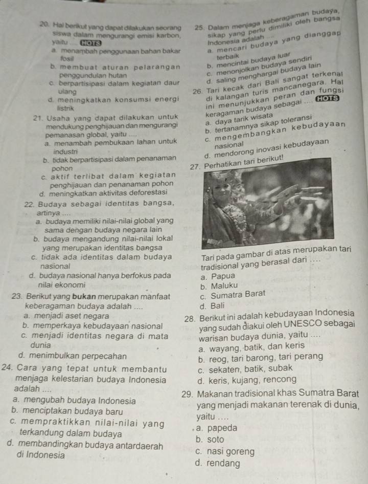 Hal berikut yang dapat dilakukan seorang 25. Dalam menjaga keberagaman budaya,
siswa dalam mengurangi emisi karbon, sikap yang perlu dimiliki oleh bangsa
yaitu  HOTS
Indonesia adalah
a. menambah penggunaan bahan bakar a mencari budaya yang dianggap
fosil
terbaik
b.membuat aturan pelarangan b. mencintai budaya luar
penggundulan hutan
c. menonjolkan budaya sendir
c. berpartisipasi dalam kegiatan daur d. saling menghargai budaya lain
ulang
26. Tari kecak dari Bali sangat terkena!
d. meningkatkan konsumsi energi di kalangan turis mancanegara Hal
listrik
ini menunjukkan peran dan fungsi
21. Usaha yang dapat dilakukan untuk keragaman budaya sebagai .... HoTs
mendukung penghijauan dan mengurangi a. daya tarik wisata
b. tertanamnya sikap toleransi
a. menambah pembukaan lahan untuk c. mengembangkan kebudayaan
pemanasan global, yaitu ....
nasional
industn
mendorong inovasi kebudayaan
b. tidak berpartisipasi dalam penanaman
pohon
2
c. aktif terlibat dalam kegiatan
penghijauan dan penanaman pohon
d. meningkatkan aktivitas deforestasi
22. Budaya sebagai identitas bangsa,
artinya ..
a. budaya memiliki nilai-nilai global yang
sama dengan budaya negara lain
b. budaya mengandung nilai-nilai lokal
yang merupakan identitas bangsa
c. tidak ada identitas dalam budaya Tari pada gambar di atari
nasional
tradisional yang berasal dari ....
d. budaya nasional hanya berfokus pada a. Papua
nilai ekonomi b. Maluku
23. Berikut yang bukan merupakan manfaat c. Sumatra Barat
keberagaman budaya adalah .... d. Bali
a. menjadi aset negara
b. memperkaya kebudayaan nasional 28. Berikut ini adalah kebudayaan Indonesia
yang sudah ðiakui oleh UNESCO sebagai
c. menjadi identitas negara di mata warisan budaya dunia, yaitu ....
dunia
a. wayang, batik, dan keris
d. menimbulkan perpecahan
24. Cara yang tepat untuk membantu b. reog, tari barong, tari perang
c. sekaten, batik, subak
menjaga kelestarian budaya Indonesia d. keris, kujang, rencong
adalah ....
29. Makanan tradisional khas Sumatra Barat
a. mengubah budaya Indonesia
b. menciptakan budaya baru yang menjadi makanan terenak di dunia.
yaitu …._
c. mempraktikkan nilai-nilai yang a. papeda
terkandung dalam budaya
b. soto
d. membandingkan budaya antardaerah c. nasi goreng
di Indonesia d. rendang