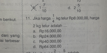 b. 1 7/10  d. 2 5/10 
n berikut. 11. Jika harga  1/4  kg telur Rp8.000,00, harga
2 kg telur adalah ....
a. Rp16.000,00
dari yang b. Rp24.000,00
lai terbesar c. Rp40.000,00
d. Rp64.000,00
25