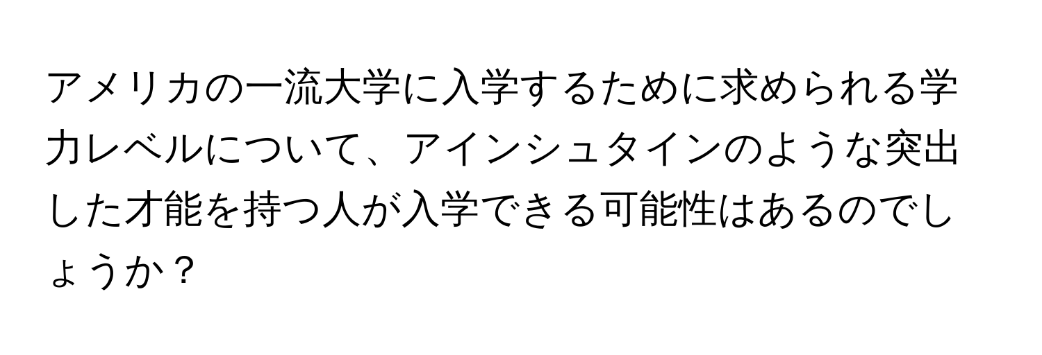 アメリカの一流大学に入学するために求められる学力レベルについて、アインシュタインのような突出した才能を持つ人が入学できる可能性はあるのでしょうか？