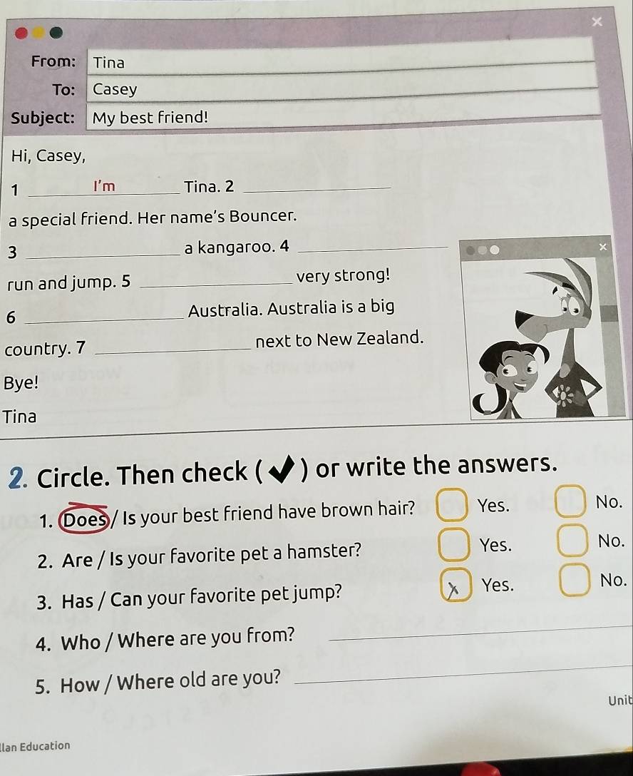 ×
From: Tina
To: Casey
Subject: My best friend!
Hi, Casey,
1 _I'm Tina. 2_
a special friend. Her name’s Bouncer.
3 _a kangaroo. 4_
run and jump. 5 _very strong!
_6
Australia. Australia is a big
country. 7 _next to New Zealand.
Bye!
Tina
2. Circle. Then check ( ✔ ) or write the answers.
1. Does / Is your best friend have brown hair? Yes.
No.
Yes.
2. Are / Is your favorite pet a hamster? No.
3. Has / Can your favorite pet jump? x Yes.
No.
4. Who / Where are you from?
_
5. How / Where old are you?
_
Unit
llan Éducation