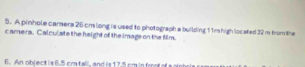 A pinhole camera 26 cm long is used to photograph a building 11m high located 32 m from the 
camera. Calculate the height of the image on the film. 
6. An object is 6.5 cm tall, and is17. 5 cm in frnt of a nin