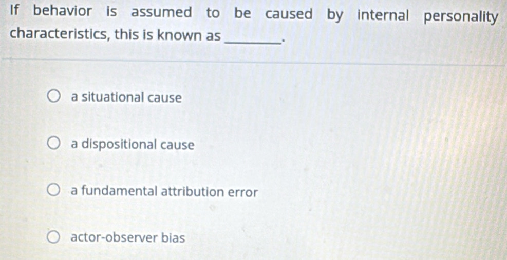 If behavior is assumed to be caused by internal personality
characteristics, this is known as
_.
a situational cause
a dispositional cause
a fundamental attribution error
actor-observer bias