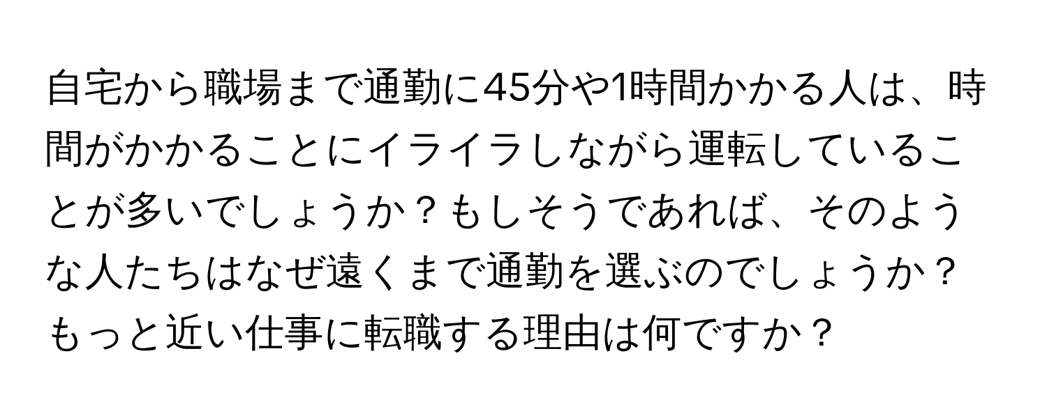 自宅から職場まで通勤に45分や1時間かかる人は、時間がかかることにイライラしながら運転していることが多いでしょうか？もしそうであれば、そのような人たちはなぜ遠くまで通勤を選ぶのでしょうか？もっと近い仕事に転職する理由は何ですか？