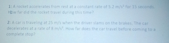 1: A rocket accelerates from rest at a constant rate of 5.2m/s^2 for 15 seconds. 
How far did the rocket travel during this time? 
2: A car is traveling at 25 m/s when the driver slams on the brakes. The car 
decelerates at a rate of 8m/s^2. How far does the car travel before coming to a 
complete stop?