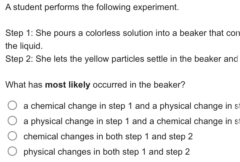 A student performs the following experiment.
Step 1 : She pours a colorless solution into a beaker that con
the liquid.
Step 2 : She lets the yellow particles settle in the beaker and
What has most likely occurred in the beaker?
a chemical change in step 1 and a physical change in s
a physical change in step 1 and a chemical change in s
chemical changes in both step 1 and step 2
physical changes in both step 1 and step 2