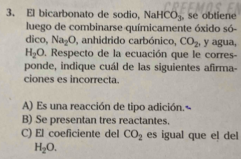 El bicarbonato de sodio, NaHCO_3 , se obtiene
luego de combinarse químicamente óxido só-
dico, Na_2O , anhidrido carbónico, CO_2 , y agua,
H_2O. Respecto de la ecuación que le corres-
ponde, indique cuál de las siguientes afirma-
ciones es incorrecta.
A) Es una reacción de tipo adición.
B) Se presentan tres reactantes.
C) El coeficiente del CO_2 es igual que el del
H_2O.