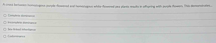 A cross between homozygous purple-flowered and homozygous white-flowered pea plants results in offspring with purple flowers. This demonstrates...
Complete dominance
Incomplete dominance
Sex-linked inheritance
Codominance