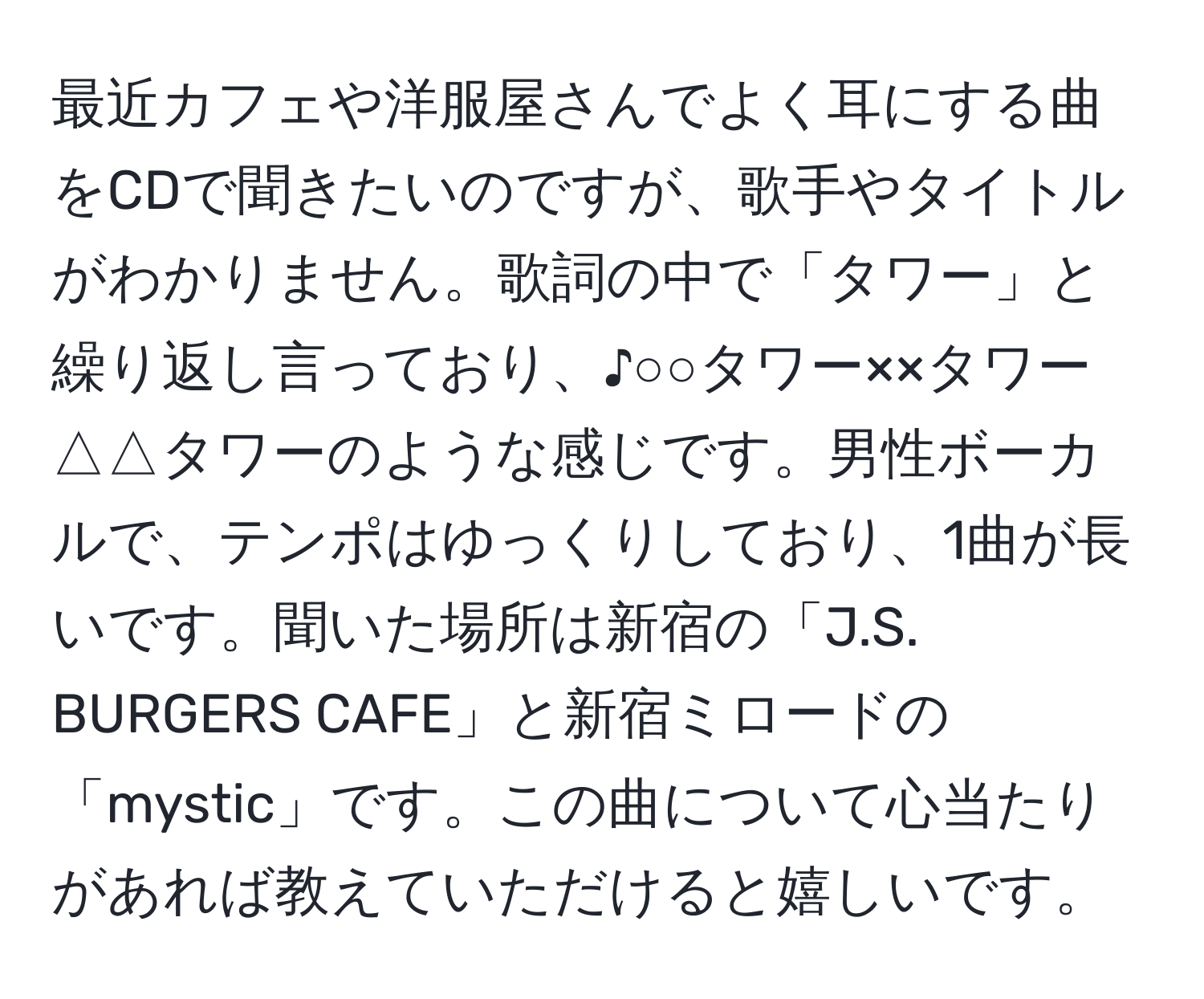 最近カフェや洋服屋さんでよく耳にする曲をCDで聞きたいのですが、歌手やタイトルがわかりません。歌詞の中で「タワー」と繰り返し言っており、♪○○タワー××タワー△△タワーのような感じです。男性ボーカルで、テンポはゆっくりしており、1曲が長いです。聞いた場所は新宿の「J.S. BURGERS CAFE」と新宿ミロードの「mystic」です。この曲について心当たりがあれば教えていただけると嬉しいです。