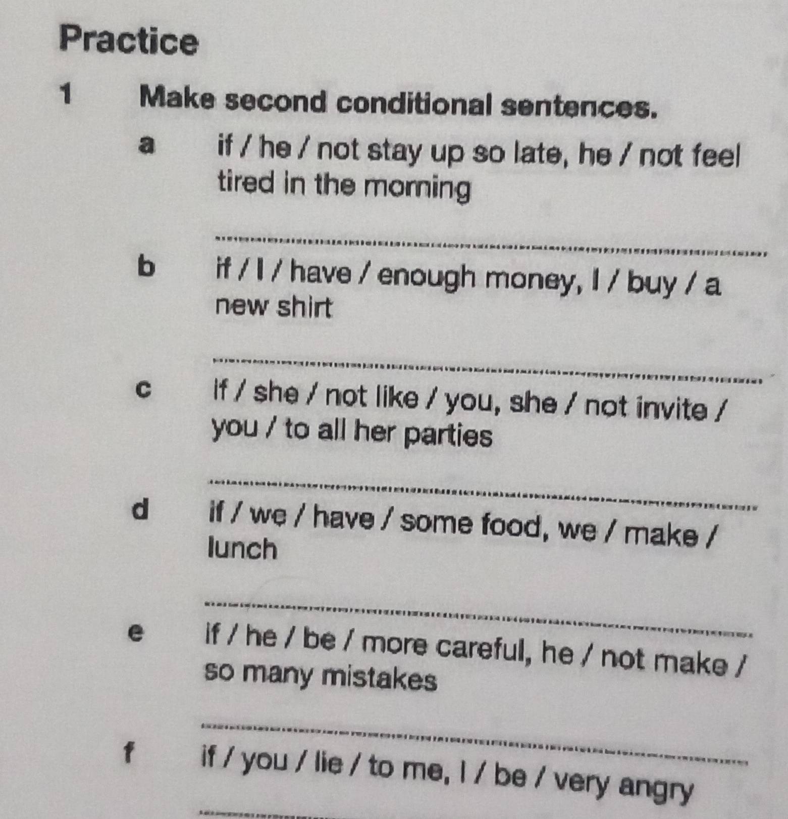 Practice 
1 Make second conditional sentences. 
a if / he / not stay up so late, he / not feel 
tired in the morning 
_ 
b 2 if / I / have / enough money, I / buy / a 
new shirt 
_ 
C if / she / not like / you, she / not invite / 
you / to all her parties 
_ 
dà if / we / have / some food, we / make / 
lunch 
_ 
e if / he / be / more careful, he / not make / 
so many mistakes 
_ 
_ 
fú if / you / lie / to me, l / be / very angry