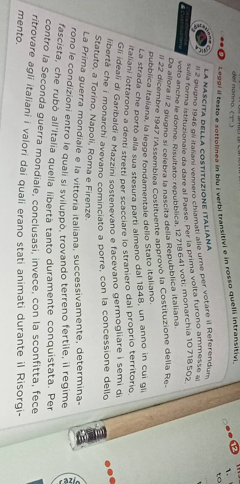 del nonno. (τ ) 
9 Leggi il testo e sottolinea in blu i verbi transitivi e in rosso quelli intransitivi. 
2 
1、 
to 
LA NASCITA DELLA COSTITUZIONE ITALIANA 
ll 2 giugno 1946 qli italiani vennero chiamati alle urne per votare il Referendum 
_ 
sulla forma istituzionale da dare al Paese. Per la prima volta furono ammesse al 
voto anche le donne. Risultato: repubblica, 12 718 641 voti; monarchia 10 718 502, 
Da allora il 2 giugno si celebra la nascita della Repubblica italiana. 
Il 22 dicembre 1947 l'Assemblea Costituente approvò la Costituzione della Re- 
pubblica Italiana, la legge fondamentale dello Stato italiano. 
La strada che portò alla sua stesura partì almeno dal 1848, un anno in cui gli 
italiani lottarono a denti stretti per scacciare lo straniero dal proprio territorío. 
Gli ideali di Garibaldi e Mazzini sostenevano e facevano germogliare i semi di 
libertà che i monarchi avevano cominciato a porre, con la concessione dello 
Statuto, a Torino, Napoli, Roma e Firenze. 
La Prima guerra mondiale e la vittoria italiana, successivamente, determina- 
rono le condizioni entro le quali si sviluppò, trovando terreno fertile, il regime 
fascista, che rubò all'Italia quella libertà tanto duramente conquistata. Per 
contro la Seconda guerra mondiale, conclusasi, invece, con la sconfitta, fece 
ritrovare agli italiani i valori dai quali erano stati animati durante il Risorgi- 
mento.