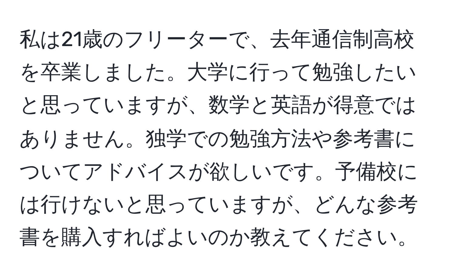 私は21歳のフリーターで、去年通信制高校を卒業しました。大学に行って勉強したいと思っていますが、数学と英語が得意ではありません。独学での勉強方法や参考書についてアドバイスが欲しいです。予備校には行けないと思っていますが、どんな参考書を購入すればよいのか教えてください。