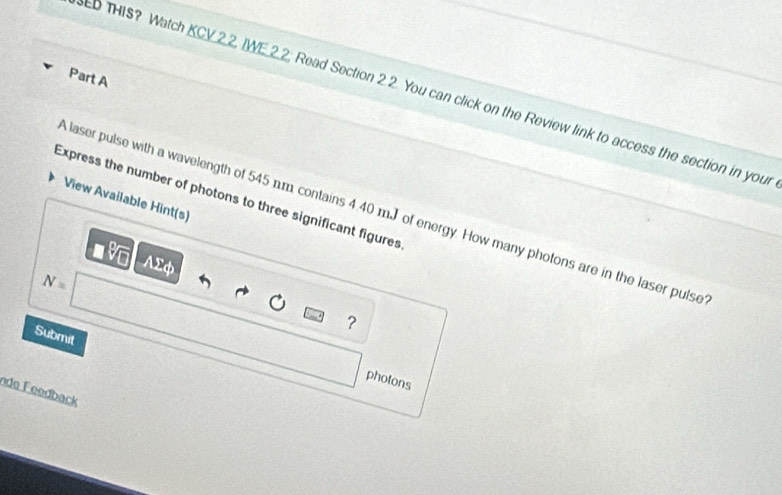 ED THIS? Watch KCV 2.2, IWE.2.2; Read Section 2.2. You can click on the Review link to access the section in your 
Express the number of photons to three significant figures 
View Available Hint(s) 
laser pulse with a wavelength of 545 n.m contains 4.40 mJ of energy. How many photons are in the laser pulse 
AΣφ
N=
？ 
Submit 
photons 
nde Feedback