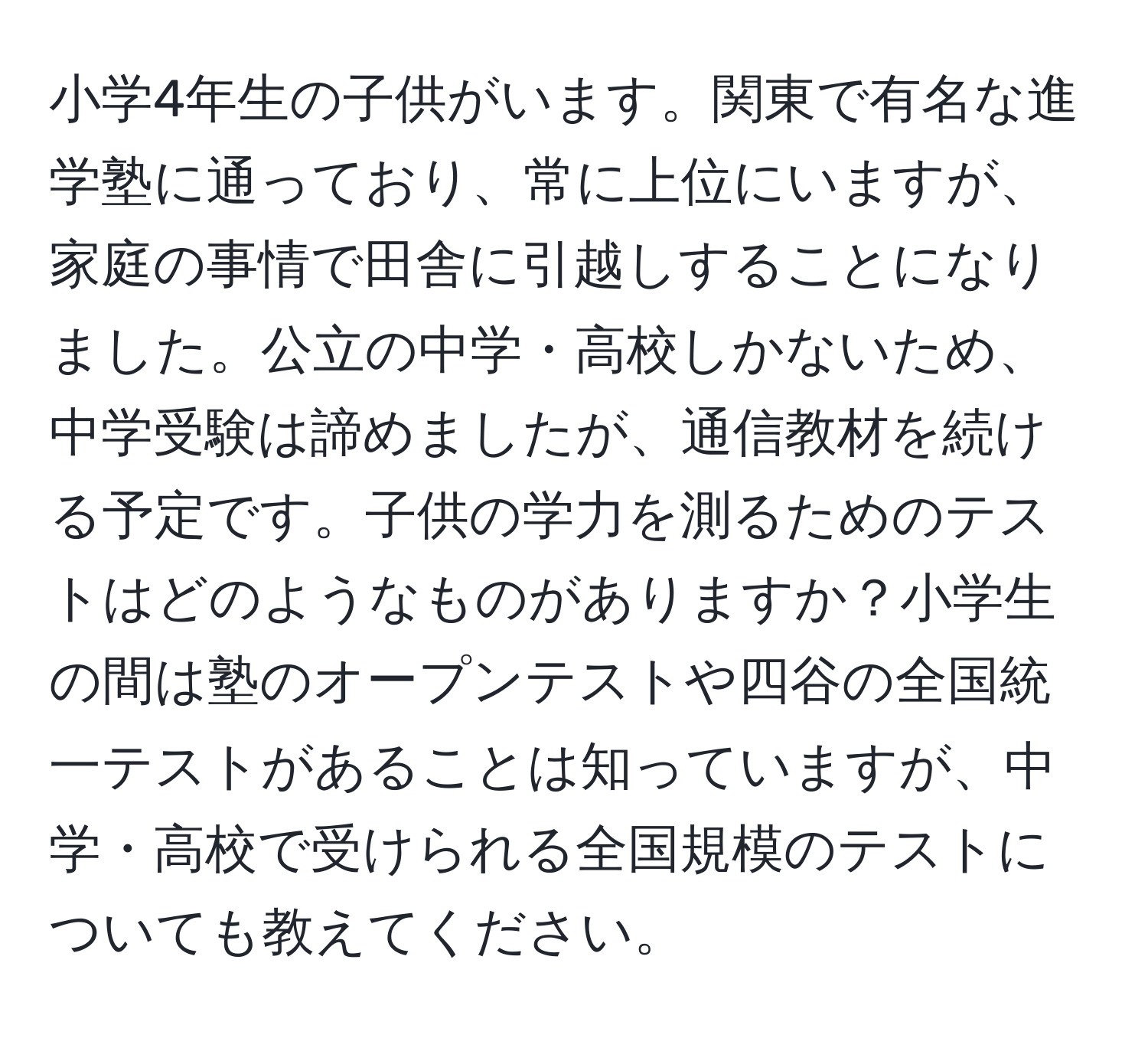 小学4年生の子供がいます。関東で有名な進学塾に通っており、常に上位にいますが、家庭の事情で田舎に引越しすることになりました。公立の中学・高校しかないため、中学受験は諦めましたが、通信教材を続ける予定です。子供の学力を測るためのテストはどのようなものがありますか？小学生の間は塾のオープンテストや四谷の全国統一テストがあることは知っていますが、中学・高校で受けられる全国規模のテストについても教えてください。