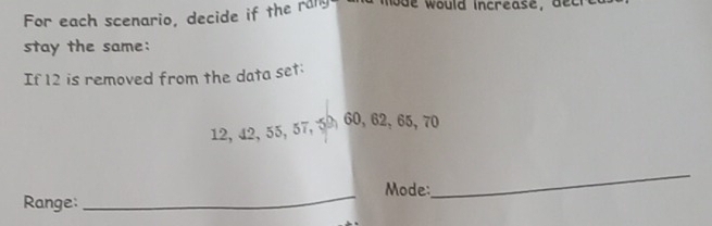 For each scenario, decide if the rang w ould increase, dc 
stay the same: 
If 12 is removed from the data set:
12, 42, 55, 57, 5 60, 62, 65, 70
_Mode: 
Range: 
_