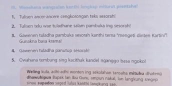 Ill. Wenehana wangsulan kanthi lengkap miturut prentahe! 
1. Tulisen ancer-ancere cengkorongan teks sesorah! 
2. Tulisen telu wae tuladhane salam pambuka ing sesorah! 
3. Gawenen tuladha pambuka sesorah kanthi tema 'mengeti dinten Kartini'! 
Gunakna basa krama! 
4. Gawenen tuladha panutup sesorah! 
5. Owahana tembung sing kacithak kandel nganggo basa ngoko! 
Weling kula, adhi-adhi wonten ing sekolahan tansaha mituhu dhateng 
dhawuhipun Bapak lan ibu Guru, ampun nakal, Ian langkung sregep 
sinau supados saged lulus kanthi lanokung sa .