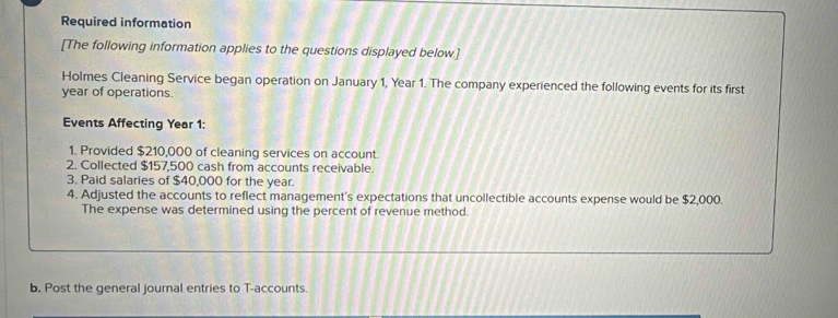 Required information 
[The following information applies to the questions displayed below.] 
Holmes Cleaning Service began operation on January 1, Year 1. The company experienced the following events for its first 
year of operations. 
Events Affecting Year 1 : 
1. Provided $210,000 of cleaning services on account. 
2. Collected $157,500 cash from accounts receivable. 
3. Paid salaries of $40,000 for the year. 
4. Adjusted the accounts to reflect management's expectations that uncollectible accounts expense would be $2,000. 
The expense was determined using the percent of revenue method. 
b. Post the general journal entries to T-accounts.