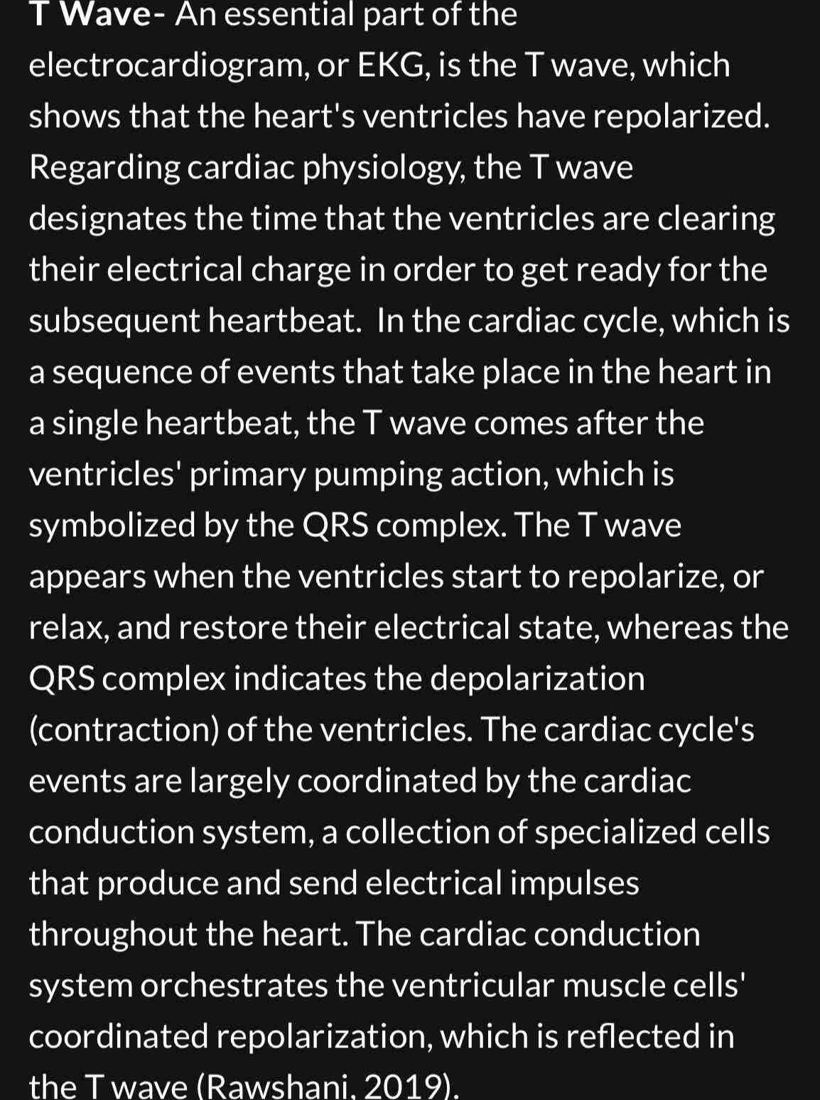 Wave- An essential part of the 
electrocardiogram, or EKG, is the T wave, which 
shows that the heart's ventricles have repolarized. 
Regarding cardiac physiology, the T wave 
designates the time that the ventricles are clearing 
their electrical charge in order to get ready for the 
subsequent heartbeat. In the cardiac cycle, which is 
a sequence of events that take place in the heart in 
a single heartbeat, the T wave comes after the 
ventricles' primary pumping action, which is 
symbolized by the QRS complex. The T wave 
appears when the ventricles start to repolarize, or 
relax, and restore their electrical state, whereas the 
QRS complex indicates the depolarization 
(contraction) of the ventricles. The cardiac cycle's 
events are largely coordinated by the cardiac 
conduction system, a collection of specialized cells 
that produce and send electrical impulses 
throughout the heart. The cardiac conduction 
system orchestrates the ventricular muscle cells' 
coordinated repolarization, which is reflected in 
the T wave (Rawshani. 2019).