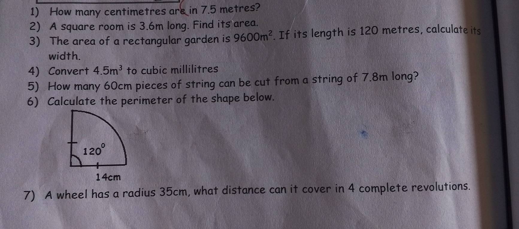 How many centimetres are in 7.5 metres?
2) A square room is 3.6m long. Find its area.
3) The area of a rectangular garden is 9600m^2. If its length is 120 metres, calculate its
width.
4) Convert 4.5m^3 to cubic millilitres
5) How many 60cm pieces of string can be cut from a string of 7.8m long?
6) Calculate the perimeter of the shape below.
7) A wheel has a radius 35cm, what distance can it cover in 4 complete revolutions.