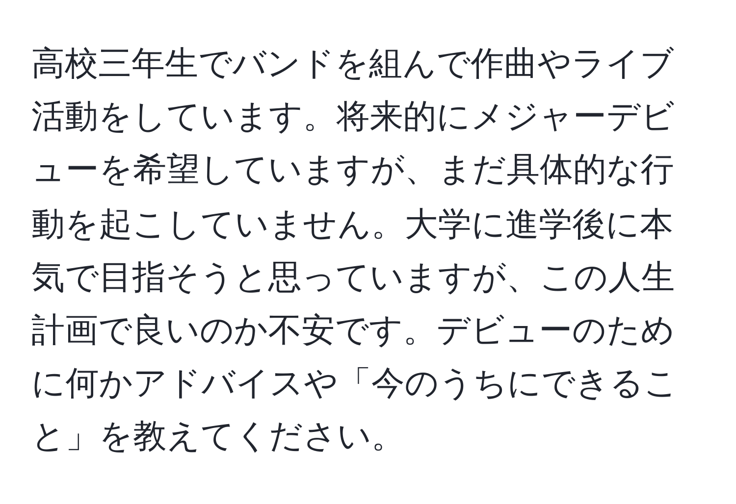 高校三年生でバンドを組んで作曲やライブ活動をしています。将来的にメジャーデビューを希望していますが、まだ具体的な行動を起こしていません。大学に進学後に本気で目指そうと思っていますが、この人生計画で良いのか不安です。デビューのために何かアドバイスや「今のうちにできること」を教えてください。