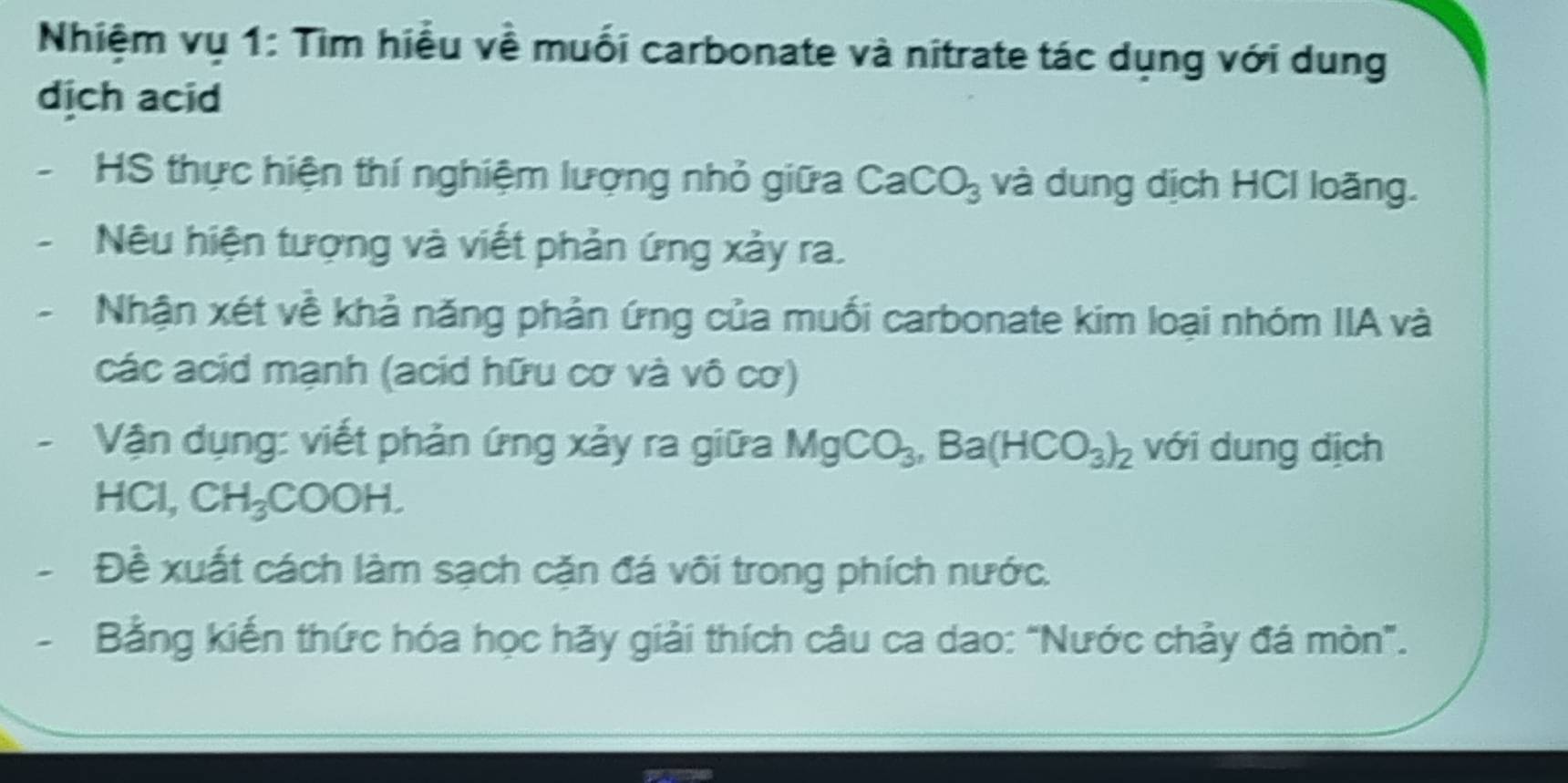 Nhiệm vụ 1: Tìm hiểu về muối carbonate và nitrate tác dụng với dung 
dịch acid 
HS thực hiện thí nghiệm lượng nhỏ giữa CaCO_3 và dung dịch HCI loãng. 
Nêu hiện tượng và viết phản ứng xảy ra. 
Nhận xét về khả năng phản ứng của muối carbonate kim loại nhóm IIA và 
các acid mạnh (acid hữu cơ và vô cơ) 
Vận dụng: viết phản ứng xảy ra giữa MgCO_3, Ba(HCO_3)_2 với dung dịch 
HCl, CH_3 COOH
Đề xuất cách làm sạch cặn đá vôi trong phích nước. 
Bằng kiến thức hóa học hãy giải thích câu ca dao: "Nước chảy đá mòn”.