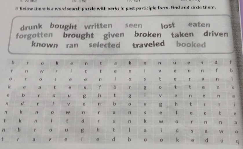 Make 
§ Below there is a word search puzzle with verbs in past participle form. Find and circle them. 
drunk bought written seen lost eaten 
forgotten brought given broken taken driven 
known ran selected traveled booked 
t 
n 
t