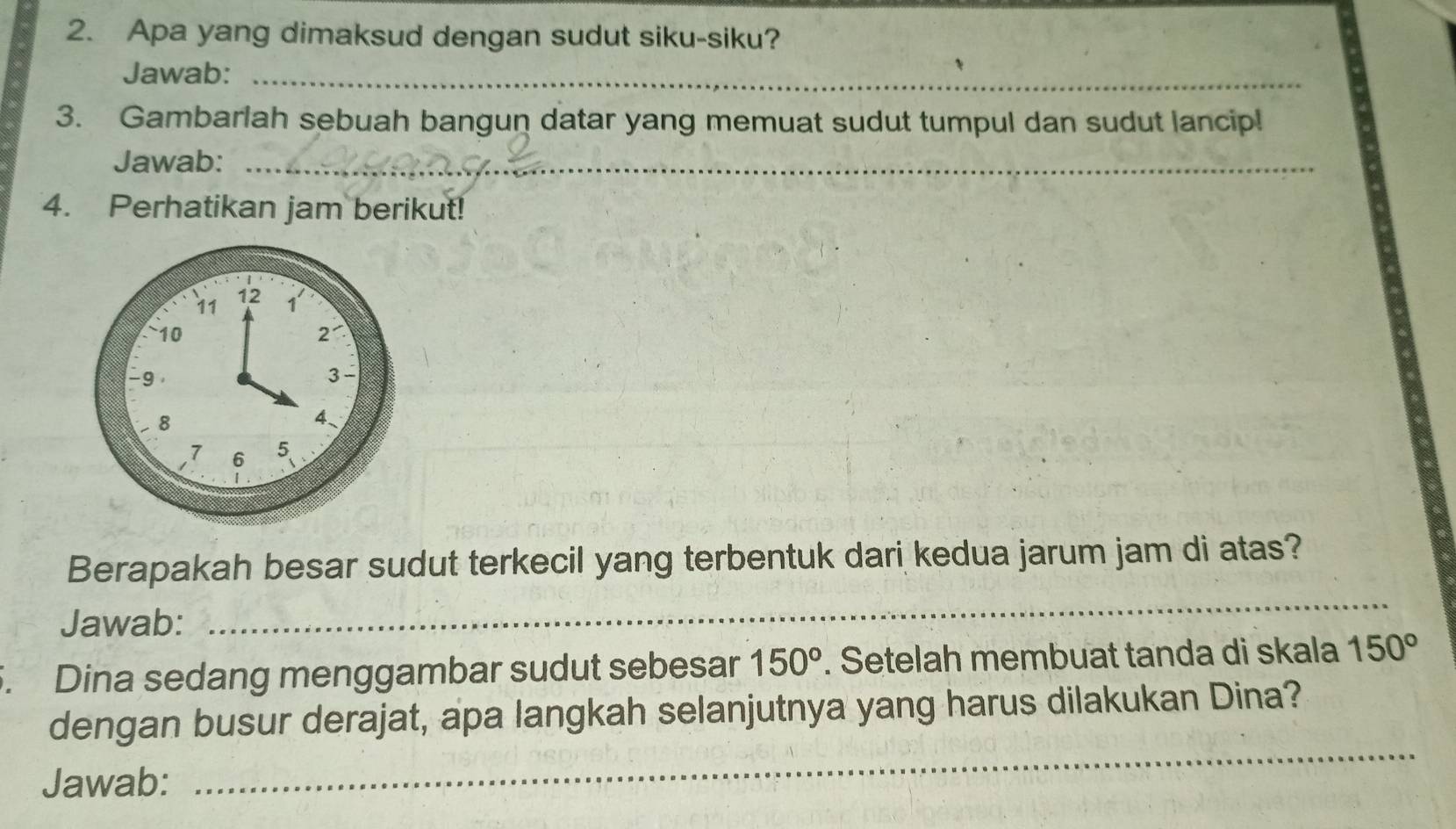 Apa yang dimaksud dengan sudut siku-siku? 
Jawab:_ 
3. Gambarlah sebuah bangun datar yang memuat sudut tumpul dan sudut lancip! 
Jawab:_ 
4. Perhatikan jam berikut! 
Berapakah besar sudut terkecil yang terbentuk dari kedua jarum jam di atas? 
Jawab: 
_ 
5. Dina sedang menggambar sudut sebesar 150°. Setelah membuat tanda di skala 150°
_ 
dengan busur derajat, apa langkah selanjutnya yang harus dilakukan Dina? 
Jawab: