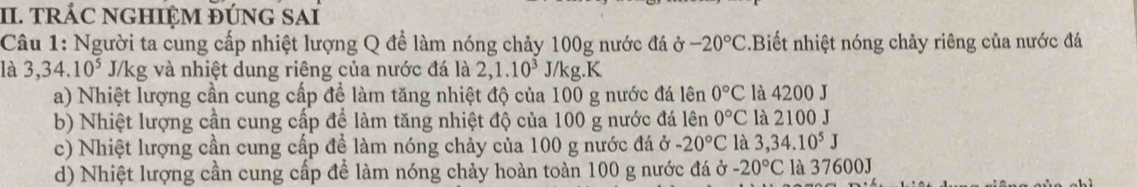 tRÁC NGHIỆM ĐÚNG SAi
Câu 1: Người ta cung cấp nhiệt lượng Q đề làm nóng chảy 100g nước đá ở -20°C.Biết nhiệt nóng chảy riêng của nước đá
là 3,34.10^5 J/kg và nhiệt dung riêng của nước đá là 2,1.10^3J/kg K
a) Nhiệt lượng cần cung cấp để làm tăng nhiệt độ của 100 g nước đá lên 0°C là 4200 J
b) Nhiệt lượng cần cung cấp để làm tăng nhiệt độ của 100 g nước đá lên 0°C là 2100 J
c) Nhiệt lượng cần cung cấp để làm nóng chảy của 100 g nước đá ở -20°C là 3,34.10^5J
d) Nhiệt lượng cần cung cấp để làm nóng chảy hoàn toàn 100 g nước đá ở -20°C là 37600J