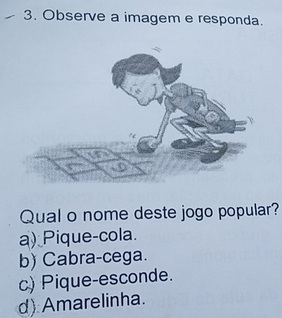 Observe a imagem e responda.
Qual o nome deste jogo popular?
a) Pique-cola.
b) Cabra-cega.
c) Pique-esconde.
d) Amarelinha.